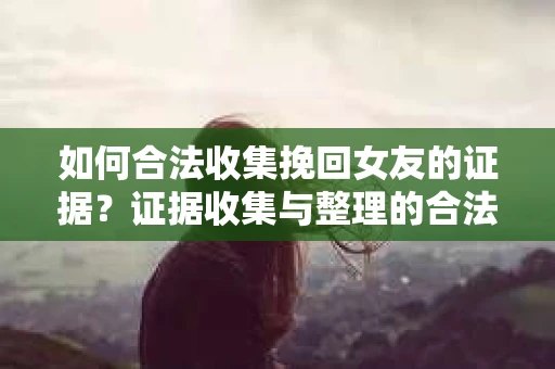 如何合法收集挽回女友的证据？证据收集与整理的合法策略怎么办？