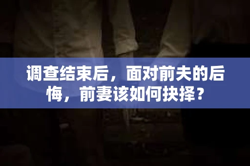 调查结束后，面对前夫的后悔，前妻该如何抉择？
