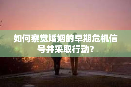 如何察觉婚姻的早期危机信号并采取行动？