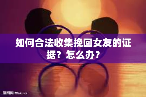 如何合法收集挽回女友的证据？怎么办？