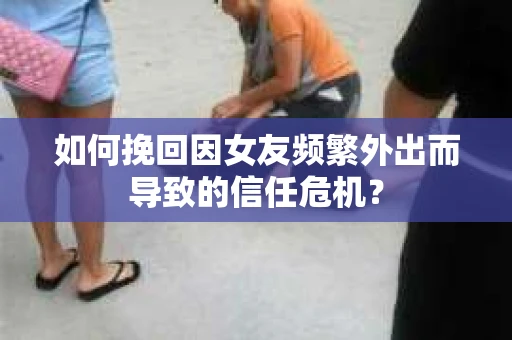 如何挽回因女友频繁外出而导致的信任危机？