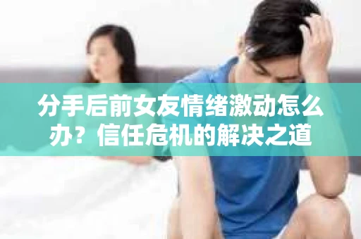 分手后前女友情绪激动怎么办？信任危机的解决之道