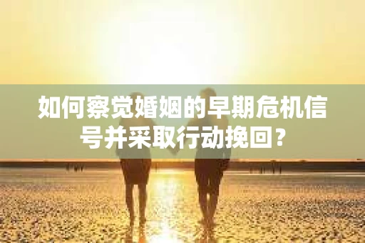 如何察觉婚姻的早期危机信号并采取行动挽回？