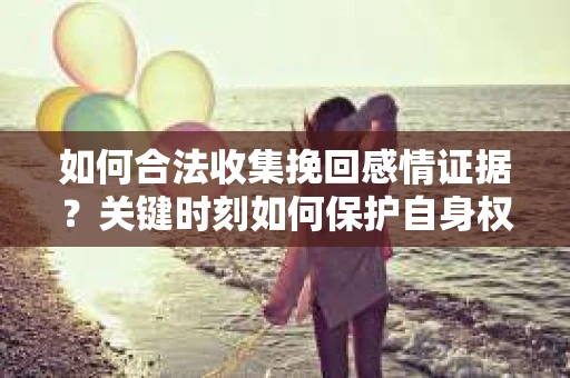 如何合法收集挽回感情证据？关键时刻如何保护自身权益？
