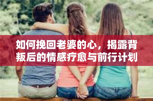 如何挽回老婆的心,揭露背叛后的情感疗愈与前行计划 如何挽回老婆的心,揭露背叛后的情感疗愈与前行计划