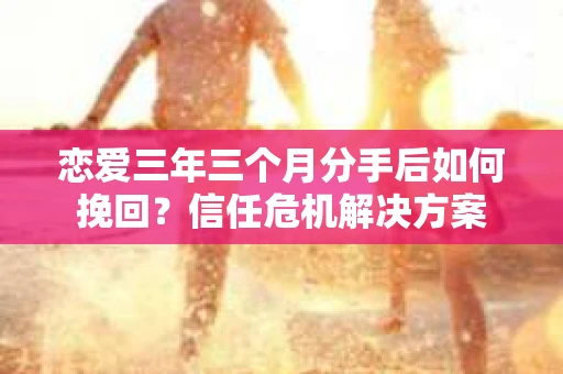 恋爱三年三个月分手后如何挽回？信任危机解决方案