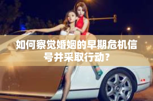 如何察觉婚姻的早期危机信号并采取行动? 如何察觉婚姻的早期危机信号并采取行动?