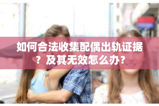 如何合法收集配偶出轨证据？及其无效怎么办？