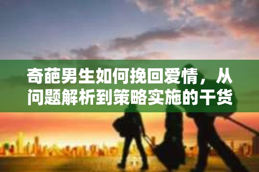 奇葩男生如何挽回爱情,从问题解析到策略实施的干货指南 奇葩男生如何挽回爱情,从问题解析到策略实施的干货指南
