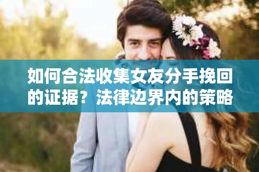 如何合法收集女友分手挽回的证据？法律边界内的策略与技巧