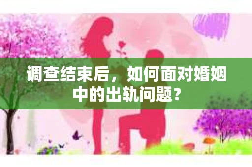 调查结束后，如何面对婚姻中的出轨问题？