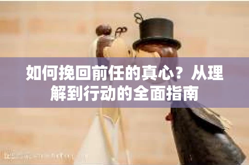 如何挽回前任的真心?从理解到行动的全面指南 如何挽回前任的真心?从理解到行动的全面指南
