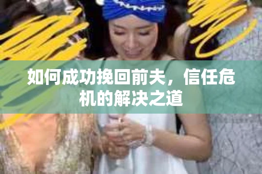 如何成功挽回前夫,信任危机的解决之道 如何成功挽回前夫,信任危机的解决之道