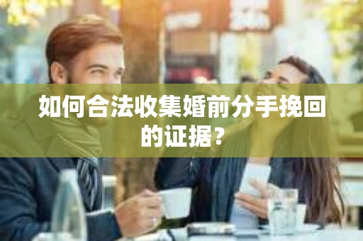 如何合法收集婚前分手挽回的证据？