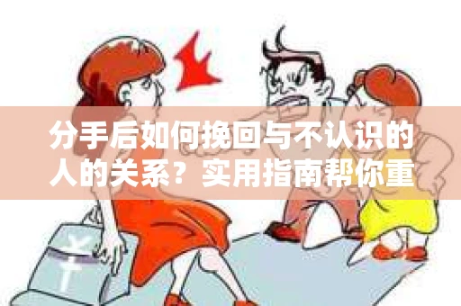 分手后如何挽回与不认识的人的关系？实用指南帮你重拾失去的联结