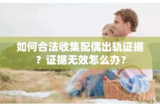 如何合法收集配偶出轨证据？证据无效怎么办？
