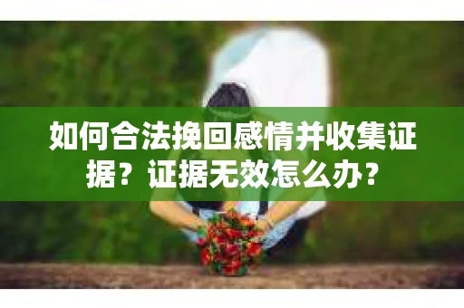 如何合法挽回感情并收集证据?证据无效怎么办? 如何合法挽回感情并收集证据?证据无效怎么办?
