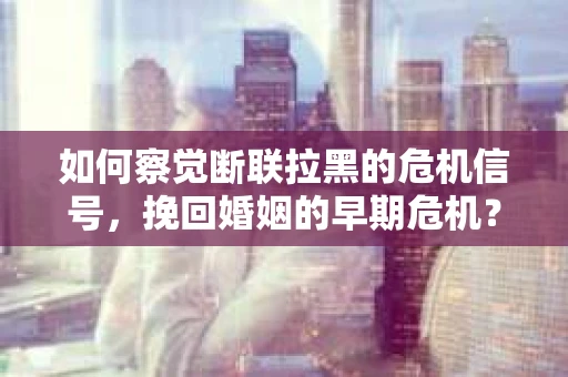 如何察觉断联拉黑的危机信号,挽回婚姻的早期危机? 如何察觉断联拉黑的危机信号,挽回婚姻的早期危机?