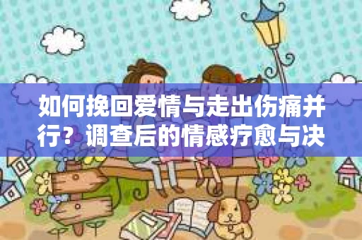 如何挽回爱情与走出伤痛并行？调查后的情感疗愈与决策指南