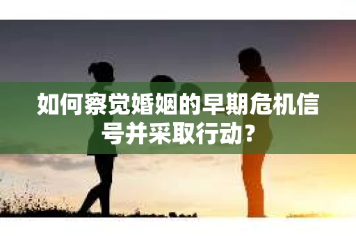 如何察觉婚姻的早期危机信号并采取行动? 如何察觉婚姻的早期危机信号并采取行动?