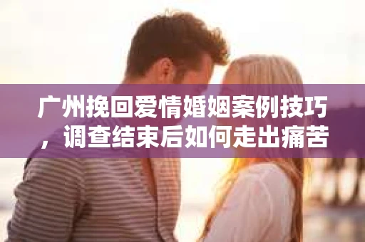 广州挽回爱情婚姻案例技巧，调查结束后如何走出痛苦并做出明智决策？
