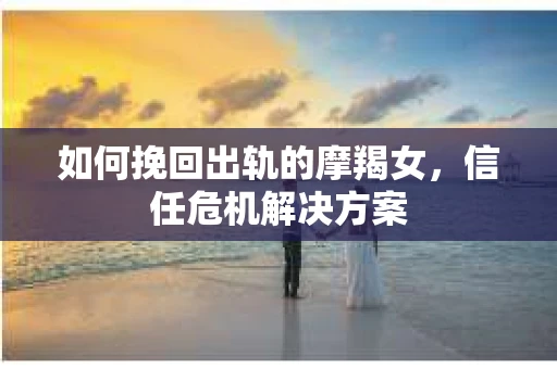 如何挽回出轨的摩羯女,信任危机解决方案 如何挽回出轨的摩羯女,信任危机解决方案