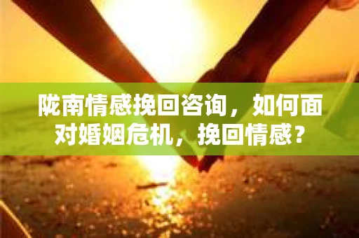 陇南情感挽回咨询，如何面对婚姻危机，挽回情感？