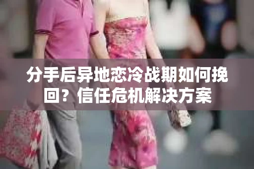 分手后异地恋冷战期如何挽回?信任危机解决方案 分手后异地恋冷战期如何挽回?信任危机解决方案