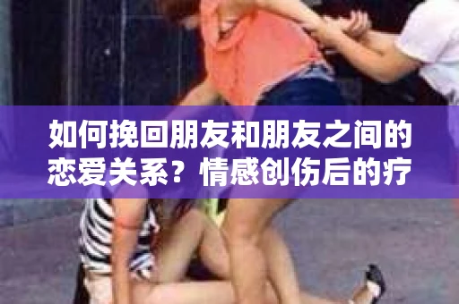 如何挽回朋友和朋友之间的恋爱关系？情感创伤后的疗愈与决策之路