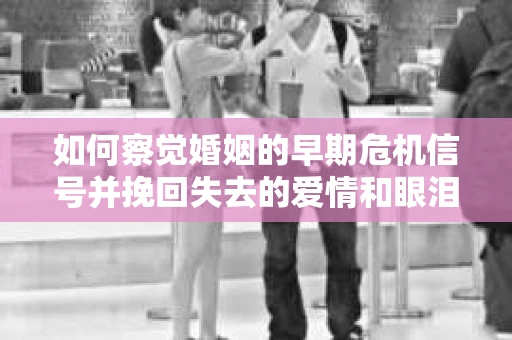 如何察觉婚姻的早期危机信号并挽回失去的爱情和眼泪？