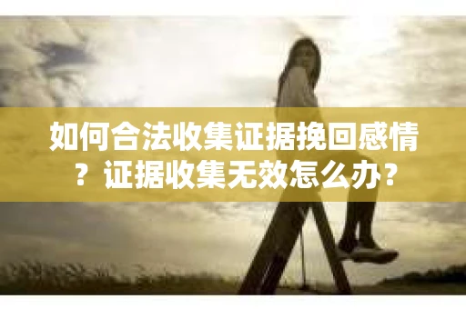 如何合法收集证据挽回感情?证据收集无效怎么办? 如何合法收集证据挽回感情?证据收集无效怎么办?