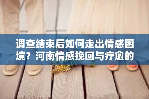 调查结束后如何走出情感困境？河南情感挽回与疗愈的实用方法
