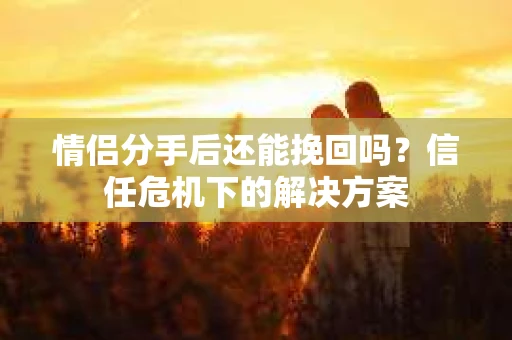 情侣分手后还能挽回吗？信任危机下的解决方案
