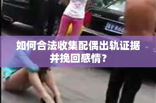如何合法收集配偶出轨证据并挽回感情？