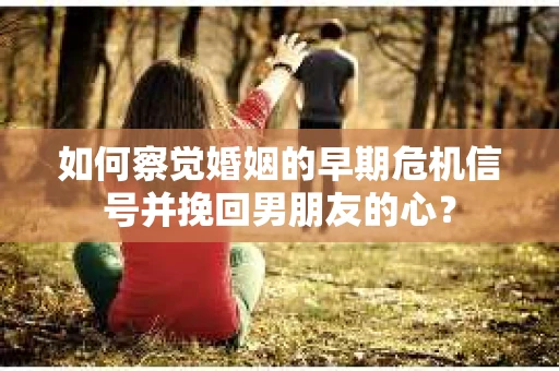 如何察觉婚姻的早期危机信号并挽回男朋友的心？