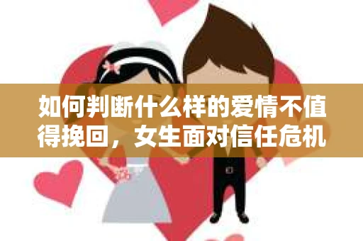 如何判断什么样的爱情不值得挽回，女生面对信任危机怎么办？