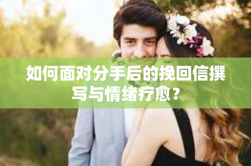 如何面对分手后的挽回信撰写与情绪疗愈？
