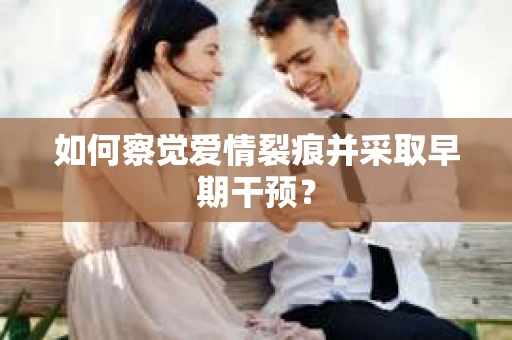 如何察觉爱情裂痕并采取早期干预？
