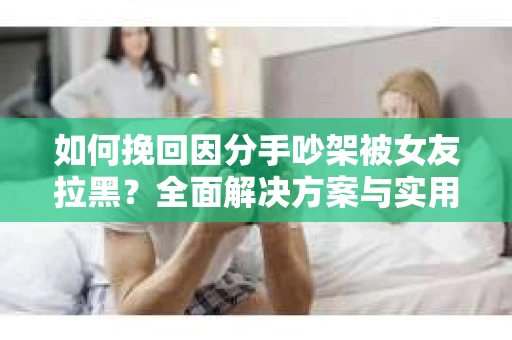 如何挽回因分手吵架被女友拉黑？全面解决方案与实用建议