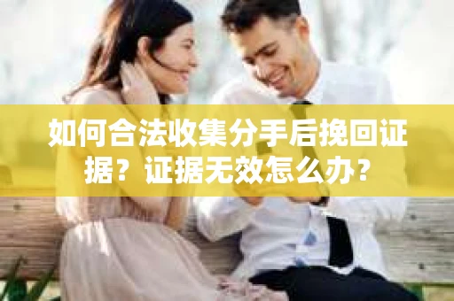 如何合法收集分手后挽回证据？证据无效怎么办？