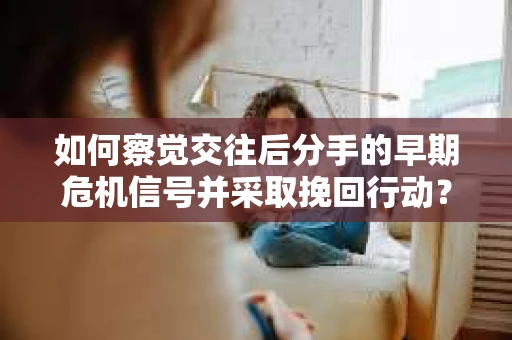 如何察觉交往后分手的早期危机信号并采取挽回行动？