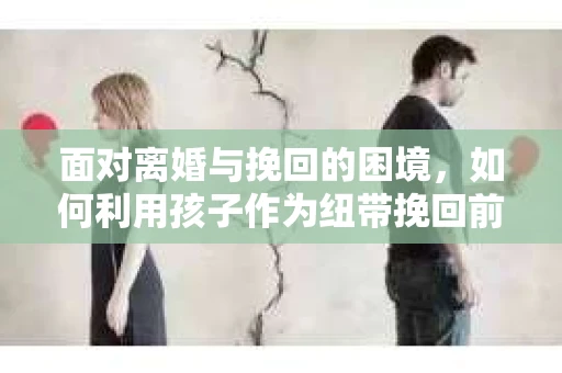 面对离婚与挽回的困境,如何利用孩子作为纽带挽回前夫的技巧? 面对离婚与挽回的困境,如何利用孩子作为纽带挽回前夫的技巧?