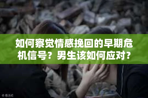如何察觉情感挽回的早期危机信号？男生该如何应对？
