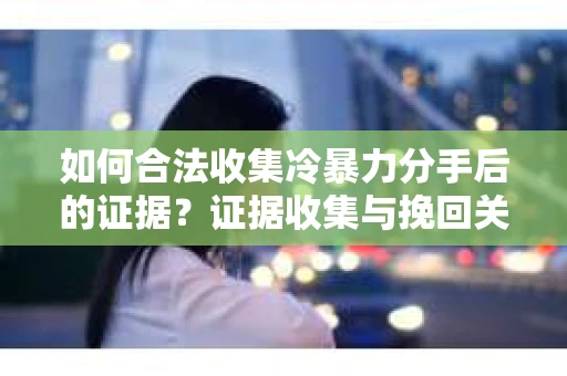 如何合法收集冷暴力分手后的证据？证据收集与挽回关系怎么办？