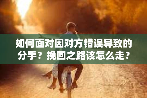 如何面对因对方错误导致的分手？挽回之路该怎么走？