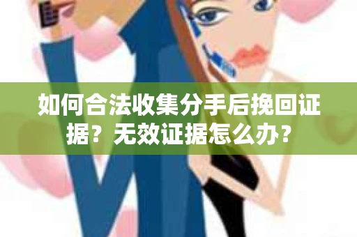 如何合法收集分手后挽回证据？无效证据怎么办？