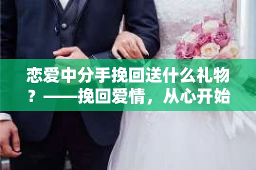 恋爱中分手挽回送什么礼物?——挽回爱情,从心开始 恋爱中分手挽回送什么礼物?——挽回爱情,从心开始
