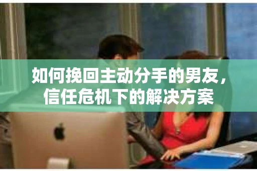 如何挽回主动分手的男友,信任危机下的解决方案 如何挽回主动分手的男友,信任危机下的解决方案