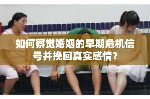 如何察觉婚姻的早期危机信号并挽回真实感情？
