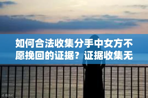 如何合法收集分手中女方不愿挽回的证据？证据收集无效怎么办？